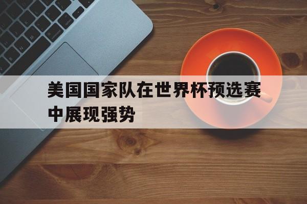 爱游戏在线登录-美国国家队在世界杯预选赛中展现强势